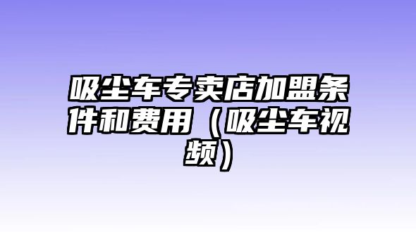 吸塵車專賣店加盟條件和費(fèi)用（吸塵車視頻）