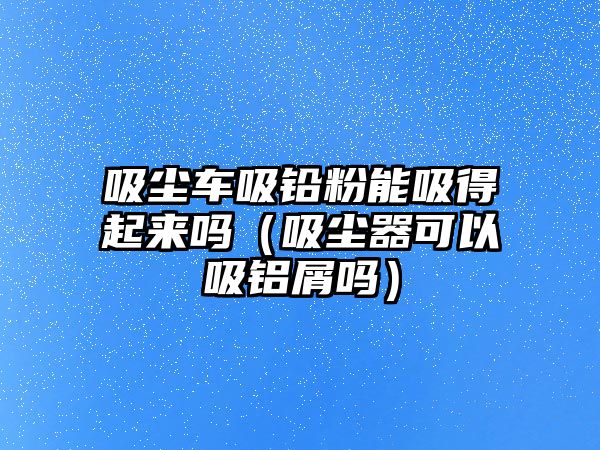 吸塵車吸鉛粉能吸得起來(lái)嗎（吸塵器可以吸鋁屑嗎）