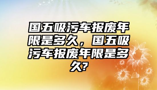 國五吸污車報(bào)廢年限是多久，國五吸污車報(bào)廢年限是多久?