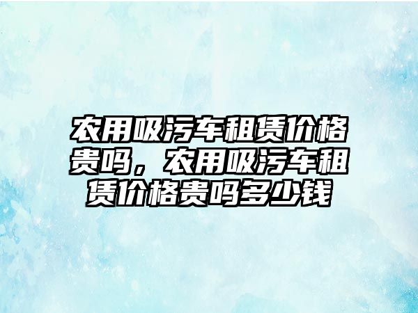 農用吸污車租賃價格貴嗎，農用吸污車租賃價格貴嗎多少錢