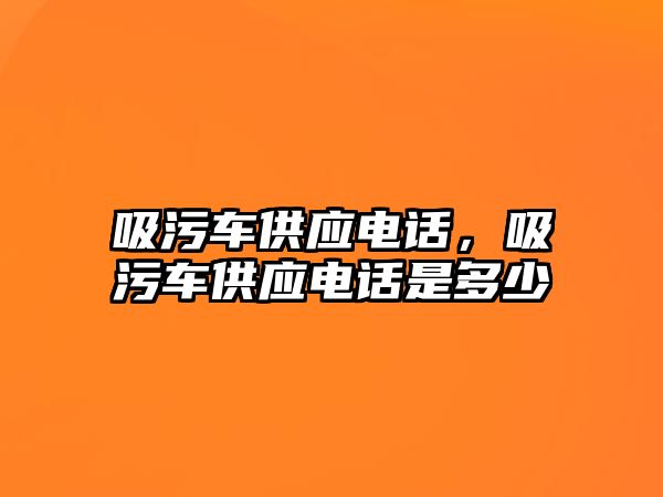 吸污車供應(yīng)電話，吸污車供應(yīng)電話是多少