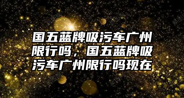 國(guó)五藍(lán)牌吸污車廣州限行嗎，國(guó)五藍(lán)牌吸污車廣州限行嗎現(xiàn)在