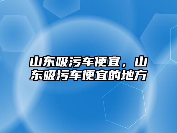 山東吸污車便宜，山東吸污車便宜的地方