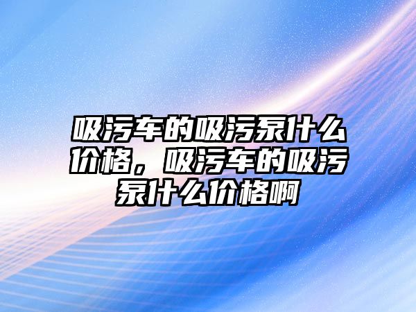 吸污車的吸污泵什么價格，吸污車的吸污泵什么價格啊