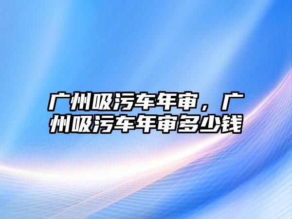 廣州吸污車年審，廣州吸污車年審多少錢