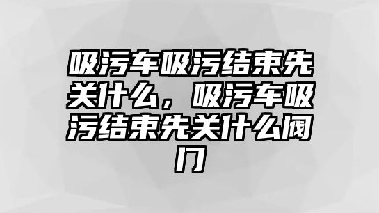 吸污車吸污結(jié)束先關(guān)什么，吸污車吸污結(jié)束先關(guān)什么閥門