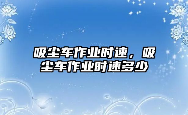 吸塵車(chē)作業(yè)時(shí)速，吸塵車(chē)作業(yè)時(shí)速多少