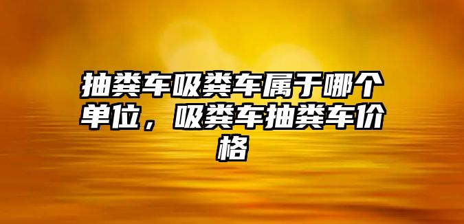 抽糞車吸糞車屬于哪個單位，吸糞車抽糞車價格