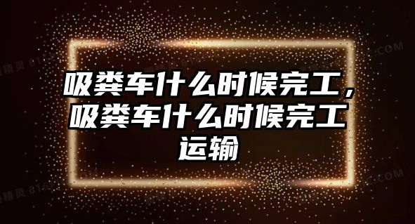 吸糞車(chē)什么時(shí)候完工，吸糞車(chē)什么時(shí)候完工運(yùn)輸