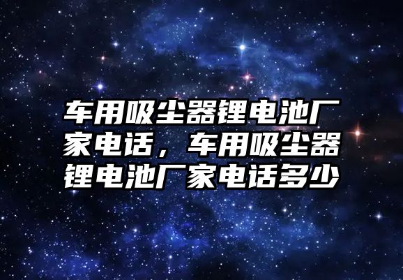 車用吸塵器鋰電池廠家電話，車用吸塵器鋰電池廠家電話多少