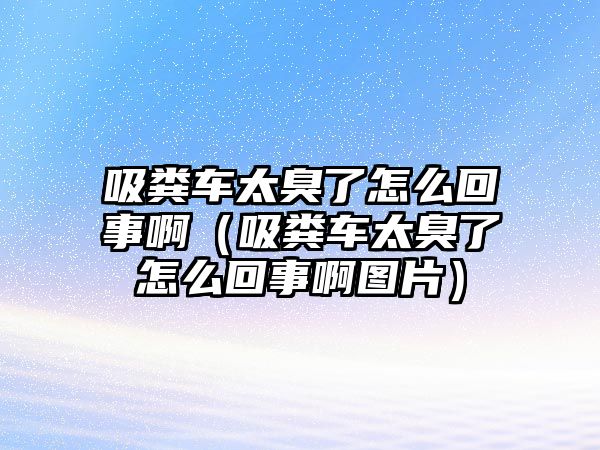 吸糞車太臭了怎么回事?。ㄎS車太臭了怎么回事啊圖片）