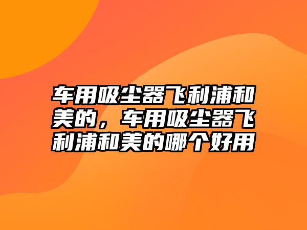 車用吸塵器飛利浦和美的，車用吸塵器飛利浦和美的哪個好用