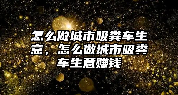 怎么做城市吸糞車生意，怎么做城市吸糞車生意賺錢