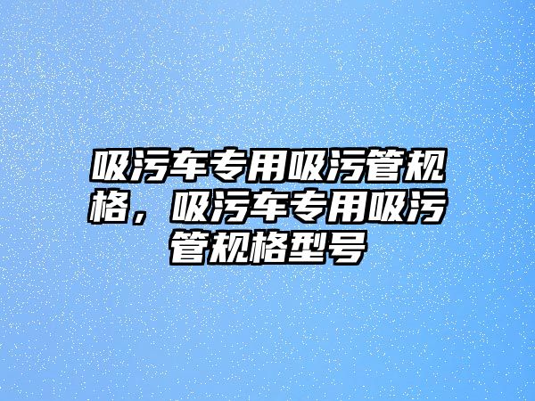 吸污車專用吸污管規(guī)格，吸污車專用吸污管規(guī)格型號