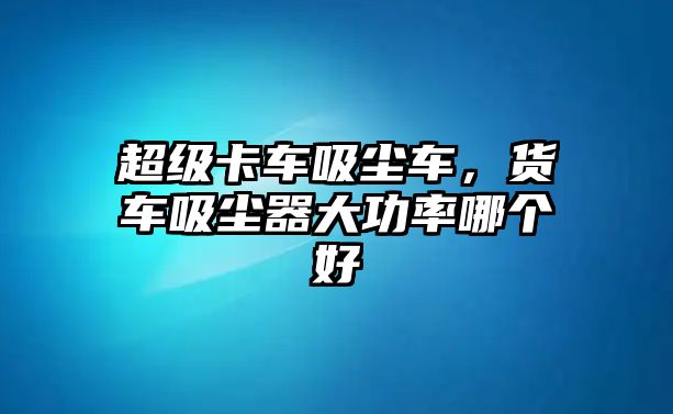 超級(jí)卡車吸塵車，貨車吸塵器大功率哪個(gè)好