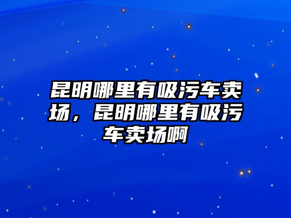 昆明哪里有吸污車賣場，昆明哪里有吸污車賣場啊