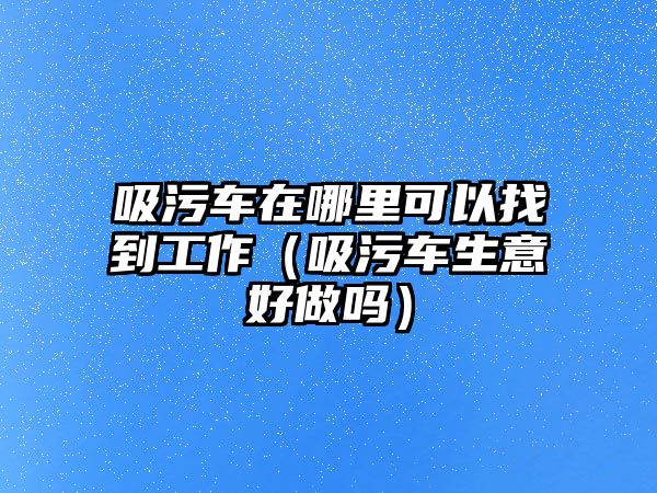 吸污車在哪里可以找到工作（吸污車生意好做嗎）