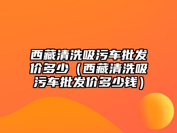 西藏清洗吸污車批發(fā)價(jià)多少（西藏清洗吸污車批發(fā)價(jià)多少錢）