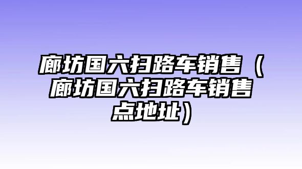 廊坊國(guó)六掃路車(chē)銷(xiāo)售（廊坊國(guó)六掃路車(chē)銷(xiāo)售點(diǎn)地址）