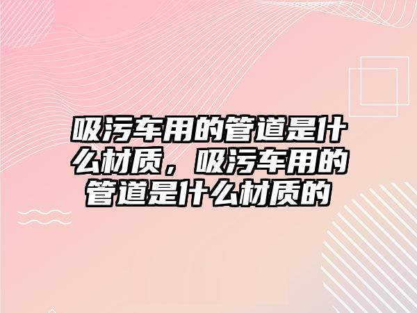 吸污車用的管道是什么材質(zhì)，吸污車用的管道是什么材質(zhì)的