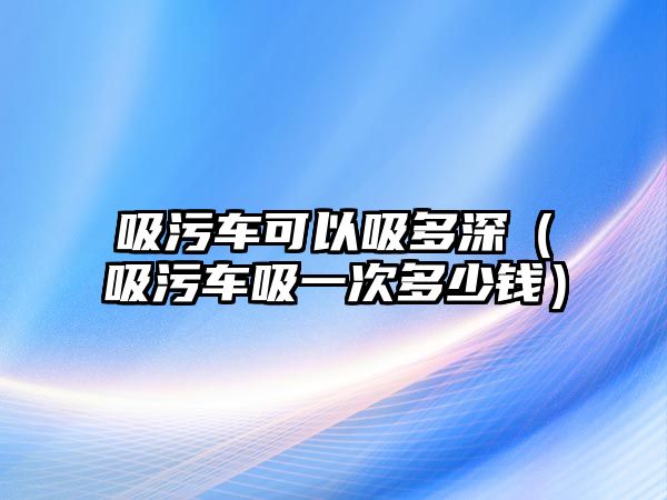 吸污車可以吸多深（吸污車吸一次多少錢）