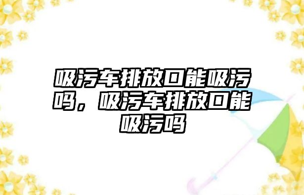 吸污車排放口能吸污嗎，吸污車排放口能吸污嗎