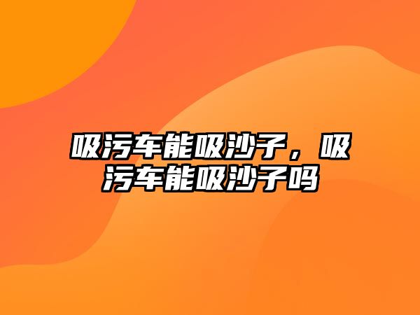 吸污車能吸沙子，吸污車能吸沙子嗎