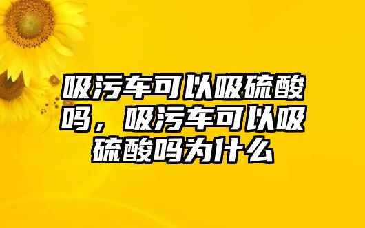 吸污車可以吸硫酸嗎，吸污車可以吸硫酸嗎為什么