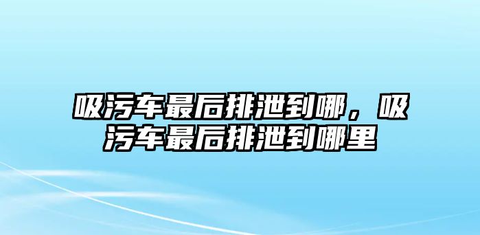 吸污車最后排泄到哪，吸污車最后排泄到哪里