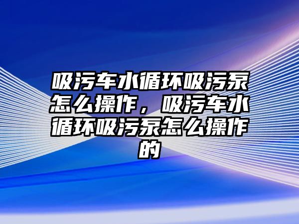 吸污車水循環(huán)吸污泵怎么操作，吸污車水循環(huán)吸污泵怎么操作的