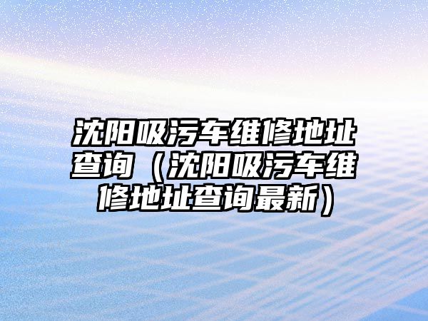 沈陽吸污車維修地址查詢（沈陽吸污車維修地址查詢最新）