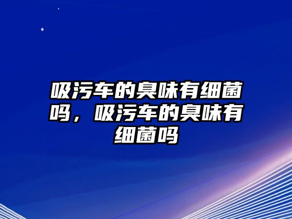 吸污車的臭味有細菌嗎，吸污車的臭味有細菌嗎