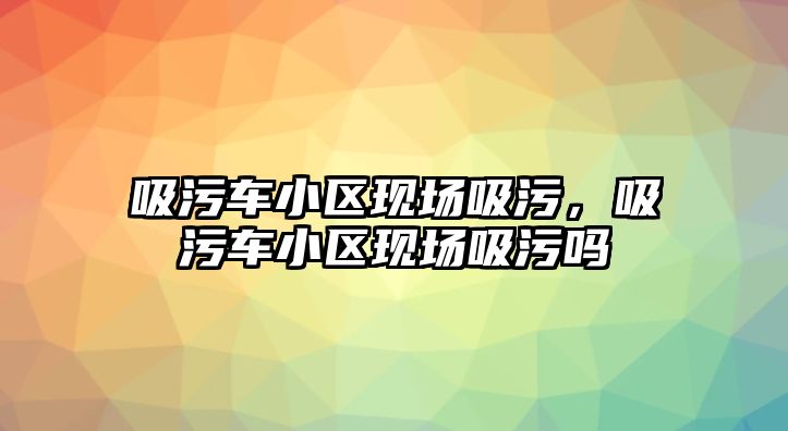 吸污車小區(qū)現(xiàn)場吸污，吸污車小區(qū)現(xiàn)場吸污嗎