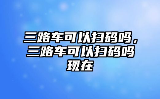 三路車可以掃碼嗎，三路車可以掃碼嗎現(xiàn)在