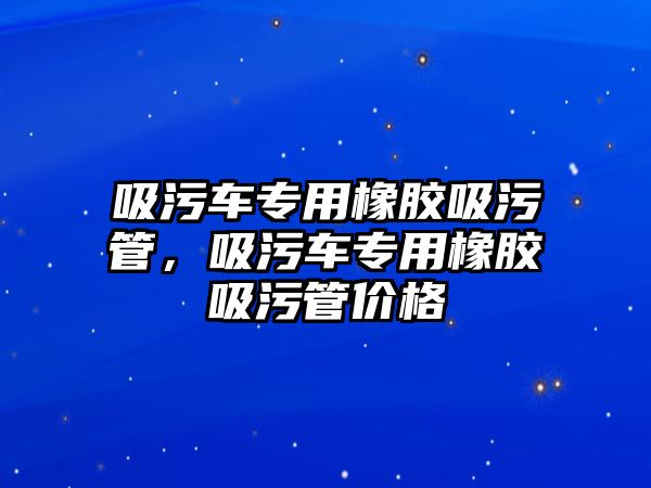 吸污車專用橡膠吸污管，吸污車專用橡膠吸污管價格