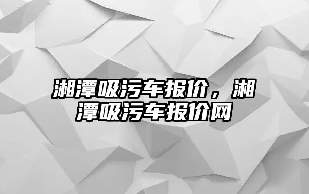 湘潭吸污車報價，湘潭吸污車報價網(wǎng)