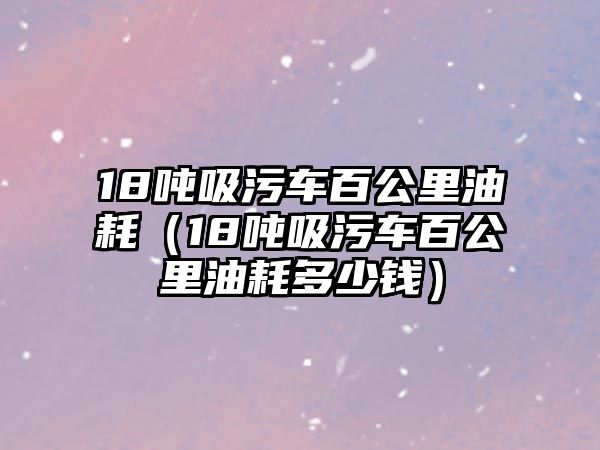 18噸吸污車百公里油耗（18噸吸污車百公里油耗多少錢）