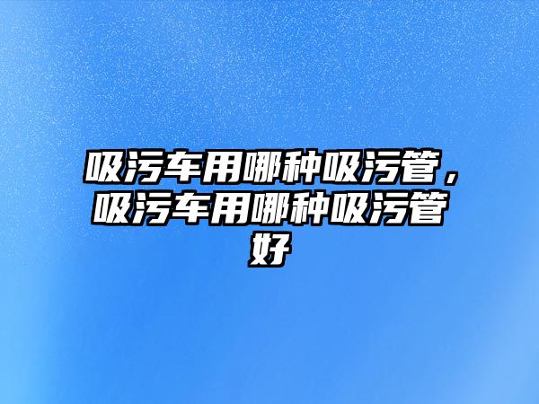 吸污車用哪種吸污管，吸污車用哪種吸污管好