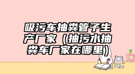 吸污車抽糞管子生產(chǎn)廠家（抽污水抽糞車廠家在哪里）