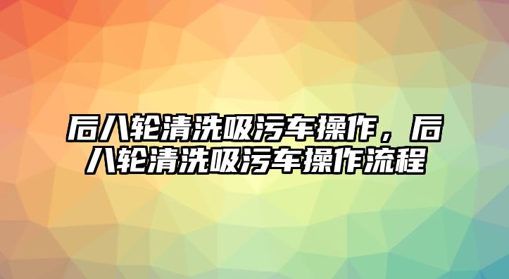 后八輪清洗吸污車操作，后八輪清洗吸污車操作流程