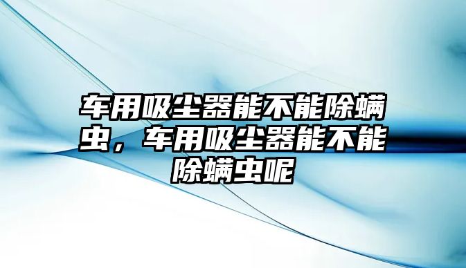 車用吸塵器能不能除螨蟲，車用吸塵器能不能除螨蟲呢