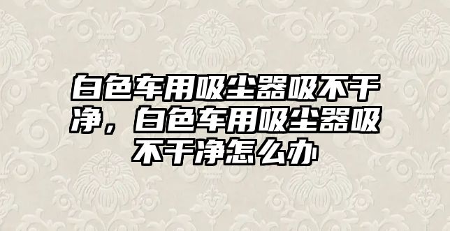 白色車用吸塵器吸不干凈，白色車用吸塵器吸不干凈怎么辦