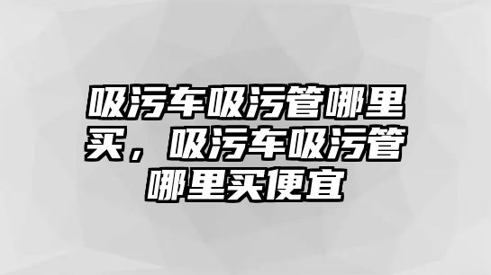 吸污車吸污管哪里買，吸污車吸污管哪里買便宜