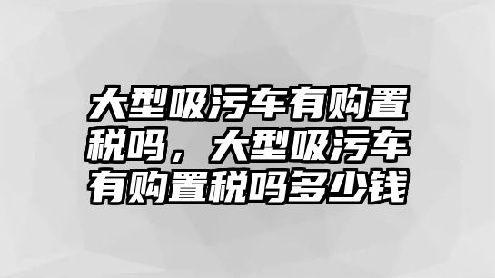 大型吸污車有購置稅嗎，大型吸污車有購置稅嗎多少錢