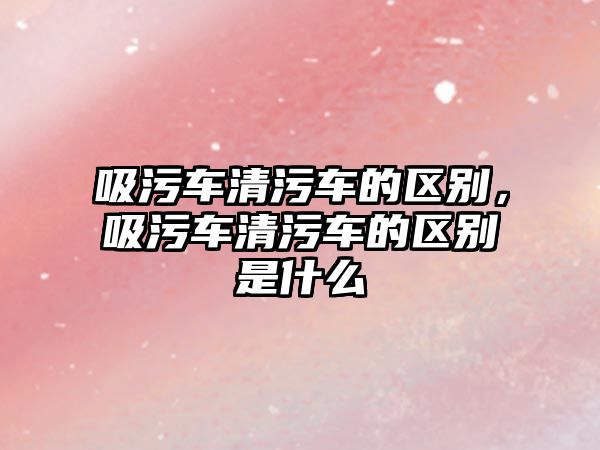 吸污車清污車的區(qū)別，吸污車清污車的區(qū)別是什么