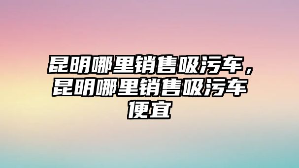 昆明哪里銷售吸污車，昆明哪里銷售吸污車便宜