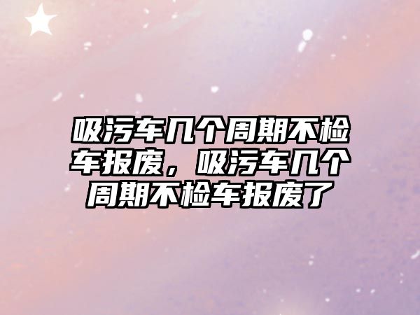 吸污車幾個周期不檢車報廢，吸污車幾個周期不檢車報廢了