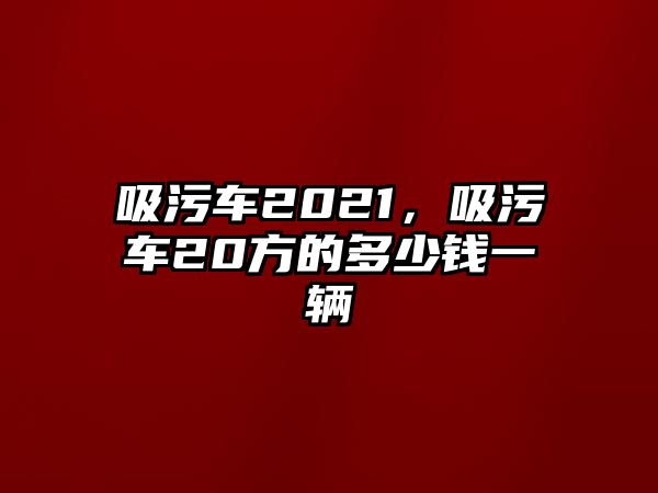 吸污車2021，吸污車20方的多少錢一輛