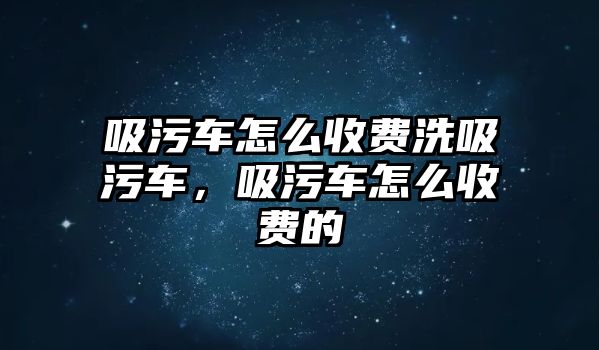 吸污車怎么收費(fèi)洗吸污車，吸污車怎么收費(fèi)的