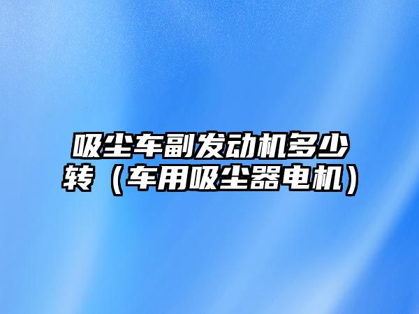 吸塵車副發(fā)動(dòng)機(jī)多少轉(zhuǎn)（車用吸塵器電機(jī)）